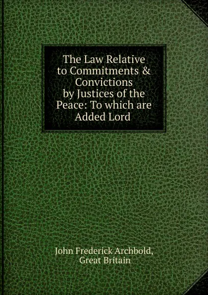 Обложка книги The Law Relative to Commitments . Convictions by Justices of the Peace: To which are Added Lord ., John Frederick Archbold