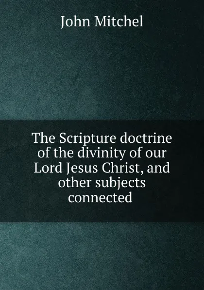 Обложка книги The Scripture doctrine of the divinity of our Lord Jesus Christ, and other subjects connected ., John Mitchel