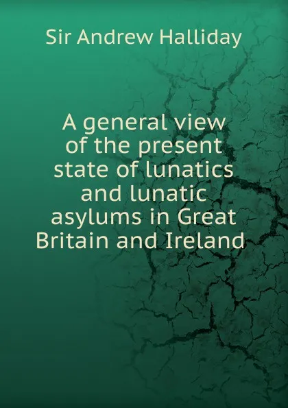 Обложка книги A general view of the present state of lunatics and lunatic asylums in Great Britain and Ireland ., Andrew Halliday