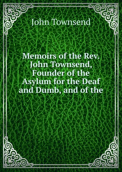 Обложка книги Memoirs of the Rev. John Townsend, Founder of the Asylum for the Deaf and Dumb, and of the ., John Townsend