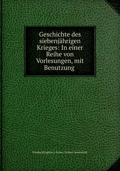 Обложка книги Geschichte des siebenjahrigen Krieges: In einer Reihe von Vorlesungen, mit Benutzung ., Prussia Kingdom Armee. Grosser Generalstab