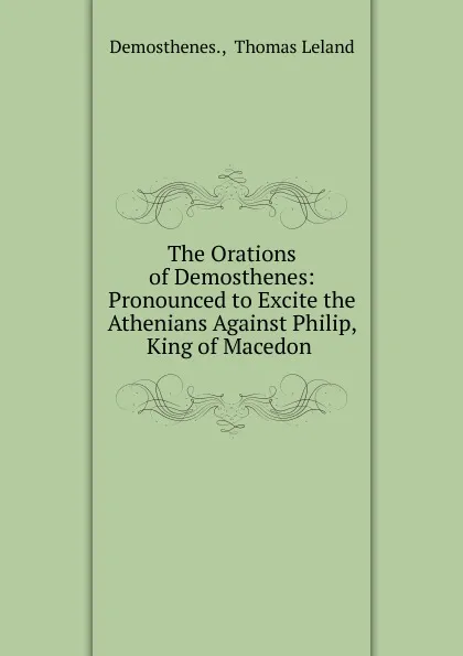 Обложка книги The Orations of Demosthenes: Pronounced to Excite the Athenians Against Philip, King of Macedon ., Thomas Leland Demosthenes