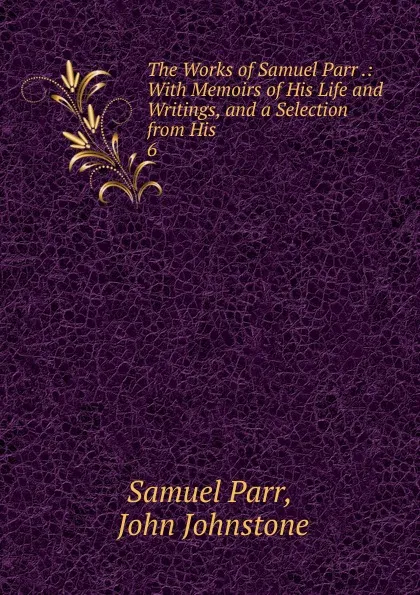 Обложка книги The Works of Samuel Parr .: With Memoirs of His Life and Writings, and a Selection from His . 6, Samuel Parr