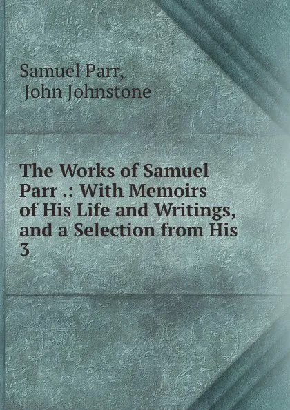 Обложка книги The Works of Samuel Parr .: With Memoirs of His Life and Writings, and a Selection from His . 3, Samuel Parr