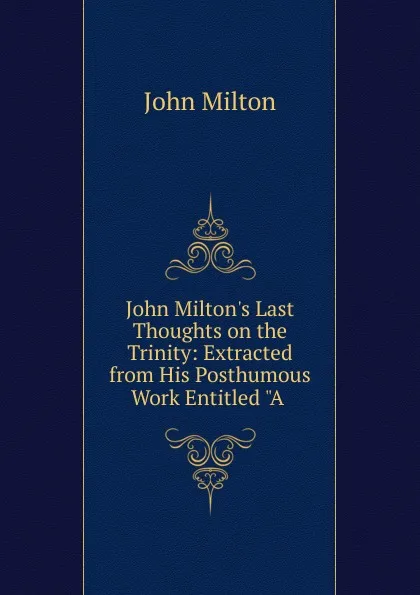 Обложка книги John Milton.s Last Thoughts on the Trinity: Extracted from His Posthumous Work Entitled 