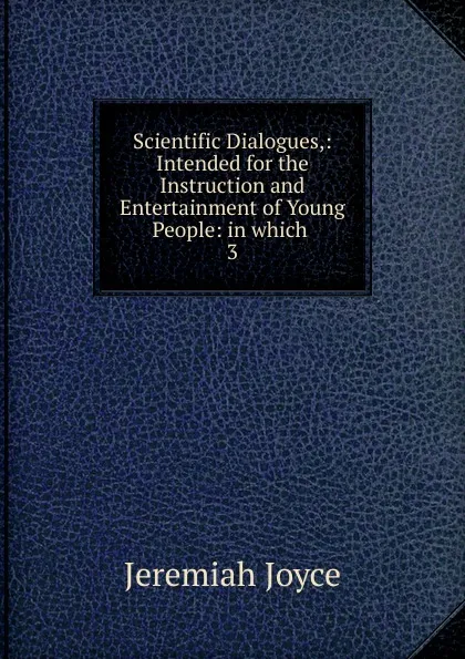 Обложка книги Scientific Dialogues,: Intended for the Instruction and Entertainment of Young People: in which . 3, Jeremiah Joyce