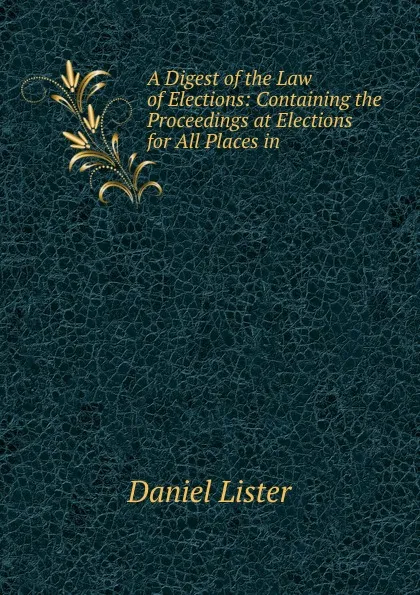 Обложка книги A Digest of the Law of Elections: Containing the Proceedings at Elections for All Places in ., Daniel Lister