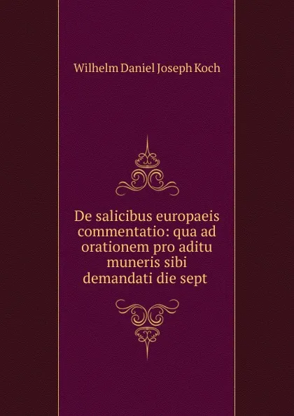 Обложка книги De salicibus europaeis commentatio: qua ad orationem pro aditu muneris sibi demandati die sept ., Wilhelm Daniel Joseph Koch