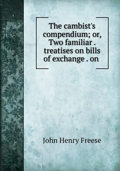 Обложка книги The cambist.s compendium; or, Two familiar . treatises on bills of exchange . on ., John Henry Freese