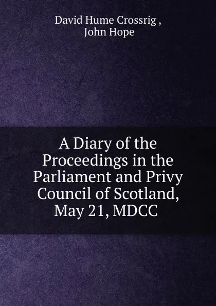 Обложка книги A Diary of the Proceedings in the Parliament and Privy Council of Scotland, May 21, MDCC ., David Hume Crossrig