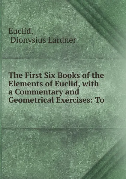 Обложка книги The First Six Books of the Elements of Euclid, with a Commentary and Geometrical Exercises: To ., Dionysius Lardner Euclid