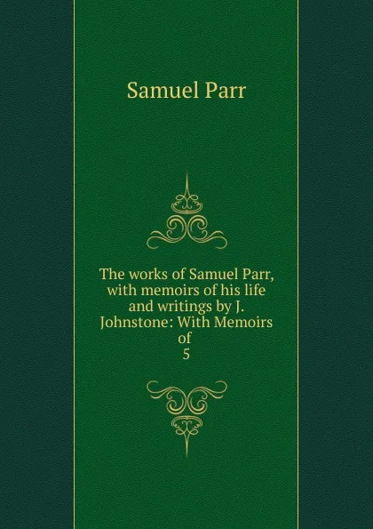 Обложка книги The works of Samuel Parr, with memoirs of his life and writings by J. Johnstone: With Memoirs of . 5, Samuel Parr