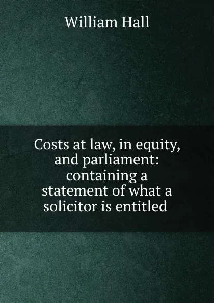 Обложка книги Costs at law, in equity, and parliament: containing a statement of what a solicitor is entitled ., William Hall