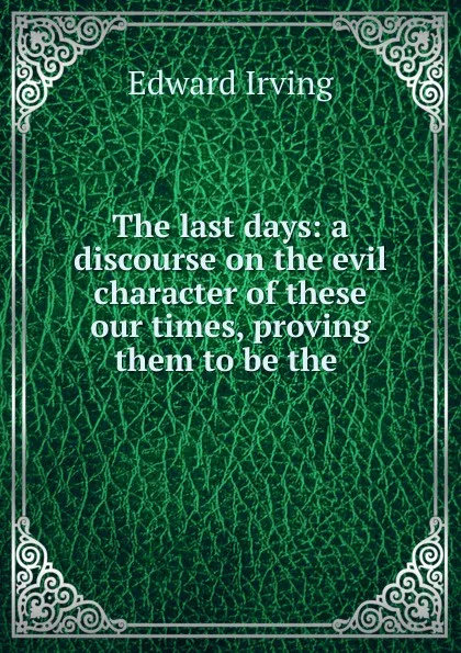 Обложка книги The last days: a discourse on the evil character of these our times, proving them to be the ., Irving Edward