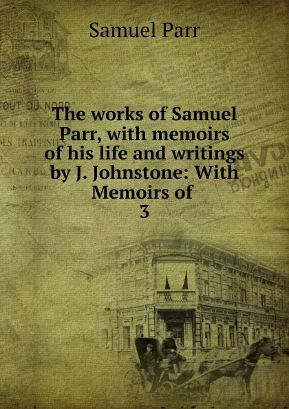 Обложка книги The works of Samuel Parr, with memoirs of his life and writings by J. Johnstone: With Memoirs of . 3, Samuel Parr