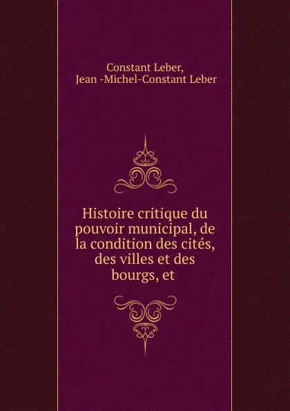 Обложка книги Histoire critique du pouvoir municipal, de la condition des cites, des villes et des bourgs, et ., Constant Leber