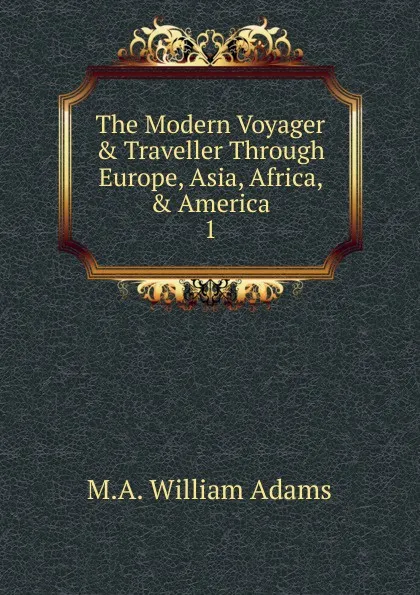 Обложка книги The Modern Voyager . Traveller Through Europe, Asia, Africa, . America. 1, M.A. William Adams