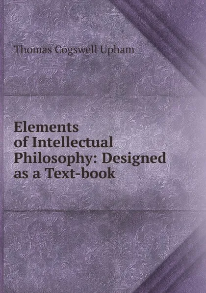 Обложка книги Elements of Intellectual Philosophy: Designed as a Text-book, Upham Thomas Cogswell