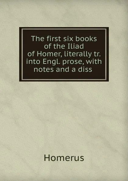 Обложка книги The first six books of the Iliad of Homer, literally tr. into Engl. prose, with notes and a diss ., Homerus