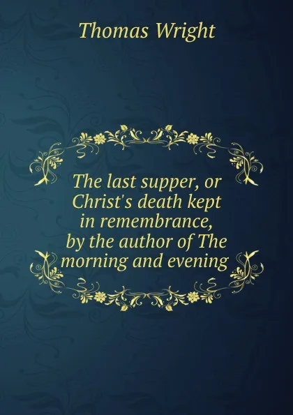 Обложка книги The last supper, or Christ.s death kept in remembrance, by the author of The morning and evening ., Thomas Wright