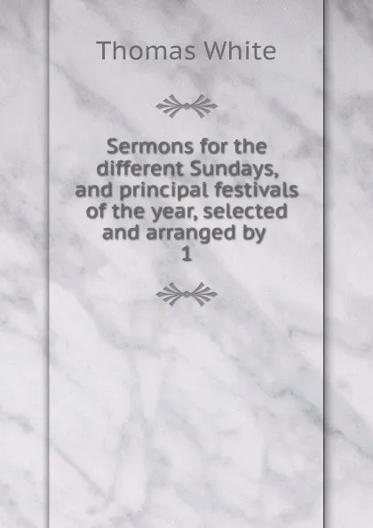 Обложка книги Sermons for the different Sundays, and principal festivals of the year, selected and arranged by . 1, Thomas White