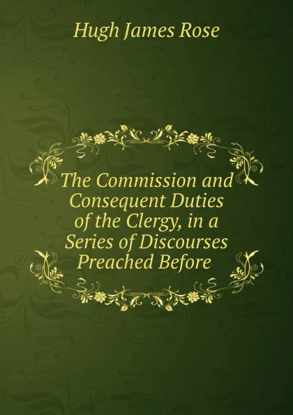 Обложка книги The Commission and Consequent Duties of the Clergy, in a Series of Discourses Preached Before ., Hugh James Rose