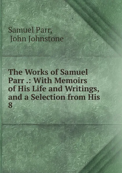 Обложка книги The Works of Samuel Parr .: With Memoirs of His Life and Writings, and a Selection from His . 8, Samuel Parr