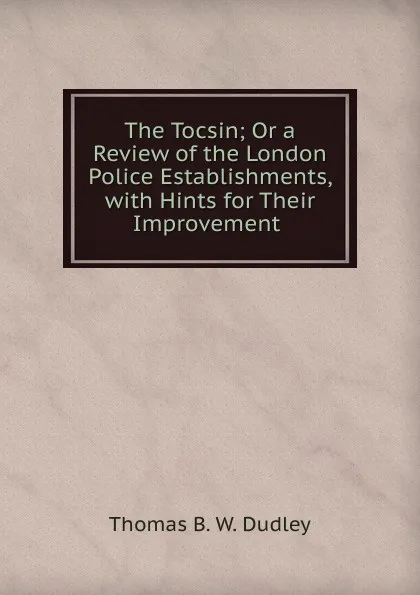 Обложка книги The Tocsin; Or a Review of the London Police Establishments, with Hints for Their Improvement ., Thomas B. W. Dudley