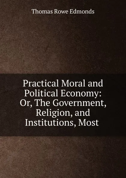 Обложка книги Practical Moral and Political Economy: Or, The Government, Religion, and Institutions, Most ., Thomas Rowe Edmonds