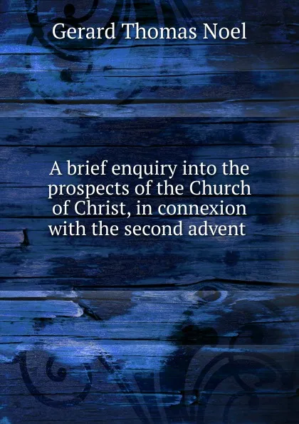 Обложка книги A brief enquiry into the prospects of the Church of Christ, in connexion with the second advent ., Gerard Thomas Noel