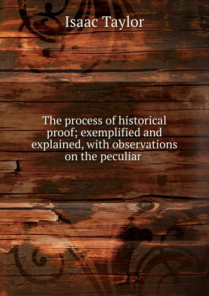 Обложка книги The process of historical proof; exemplified and explained, with observations on the peculiar ., Isaac Taylor