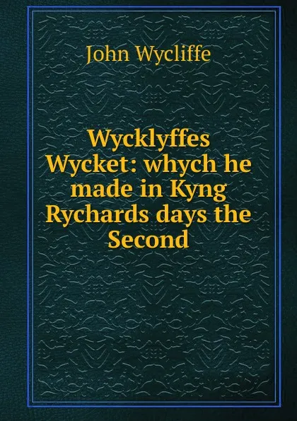 Обложка книги Wycklyffes Wycket: whych he made in Kyng Rychards days the Second., Wycliffe John