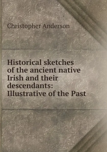 Обложка книги Historical sketches of the ancient native Irish and their descendants: Illustrative of the Past ., Christopher Anderson