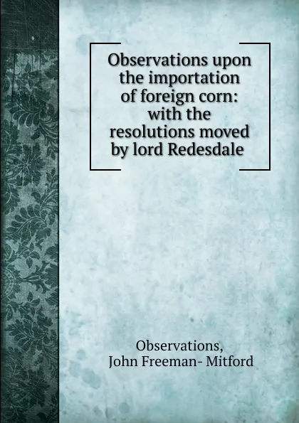 Обложка книги Observations upon the importation of foreign corn: with the resolutions moved by lord Redesdale ., John Freeman-Mitford Observations
