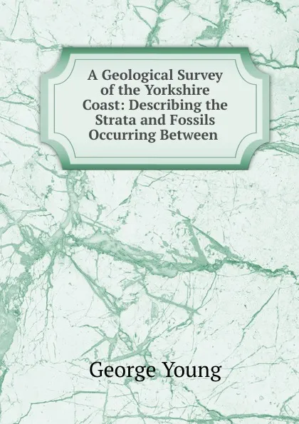 Обложка книги A Geological Survey of the Yorkshire Coast: Describing the Strata and Fossils Occurring Between ., George Young