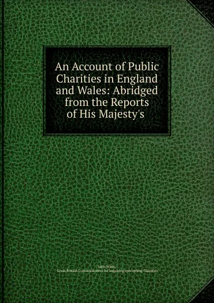 Обложка книги An Account of Public Charities in England and Wales: Abridged from the Reports of His Majesty.s ., John Wade