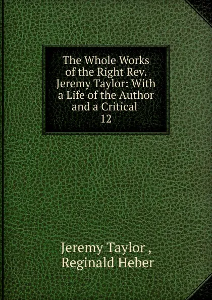 Обложка книги The Whole Works of the Right Rev. Jeremy Taylor: With a Life of the Author and a Critical . 12, Jeremy Taylor