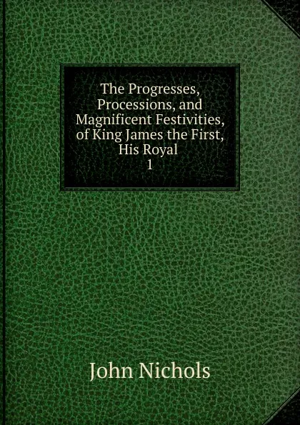 Обложка книги The Progresses, Processions, and Magnificent Festivities, of King James the First, His Royal . 1, John Nichols