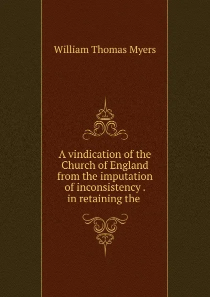 Обложка книги A vindication of the Church of England from the imputation of inconsistency . in retaining the ., William Thomas Myers