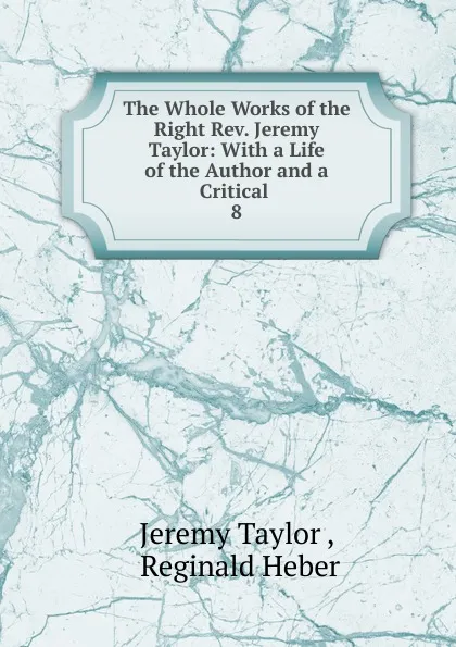 Обложка книги The Whole Works of the Right Rev. Jeremy Taylor: With a Life of the Author and a Critical . 8, Jeremy Taylor