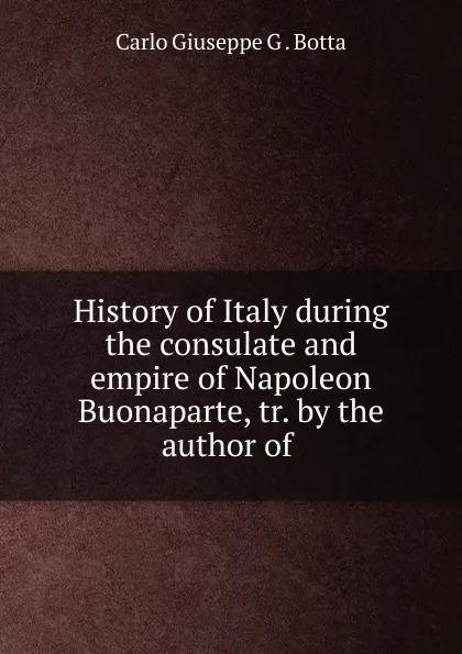 Обложка книги History of Italy during the consulate and empire of Napoleon Buonaparte, tr. by the author of ., Carlo Giuseppe G. Botta