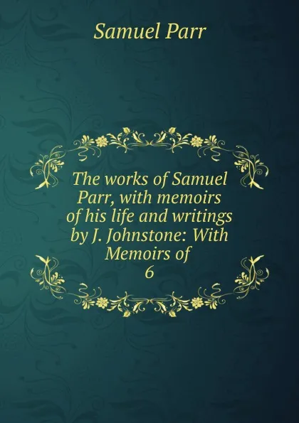 Обложка книги The works of Samuel Parr, with memoirs of his life and writings by J. Johnstone: With Memoirs of . 6, Samuel Parr