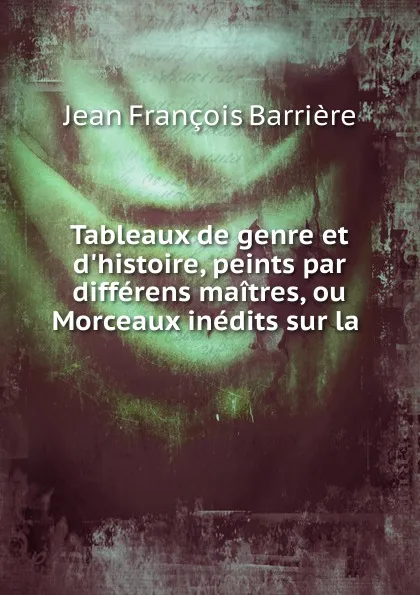 Обложка книги Tableaux de genre et d.histoire, peints par differens maitres, ou Morceaux inedits sur la ., Jean François Barrière