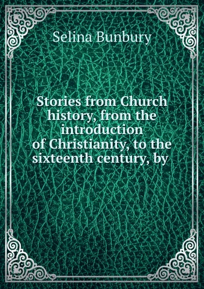 Обложка книги Stories from Church history, from the introduction of Christianity, to the sixteenth century, by ., Selina Bunbury