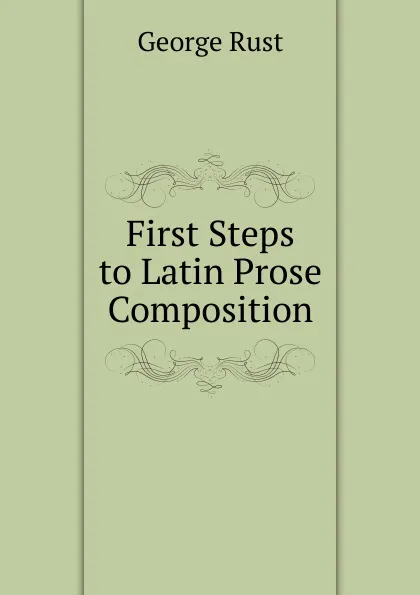 Обложка книги First Steps to Latin Prose Composition, George Rust