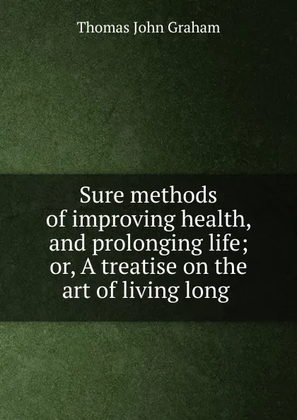 Обложка книги Sure methods of improving health, and prolonging life; or, A treatise on the art of living long ., Thomas John Graham