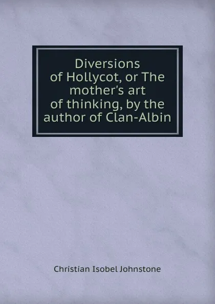 Обложка книги Diversions of Hollycot, or The mother.s art of thinking, by the author of Clan-Albin, Christian Isobel Johnstone