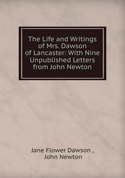 Обложка книги The Life and Writings of Mrs. Dawson of Lancaster: With Nine Unpublished Letters from John Newton, Jane Flower Dawson