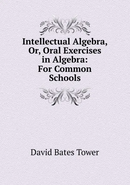 Обложка книги Intellectual Algebra, Or, Oral Exercises in Algebra: For Common Schools, David Bates Tower