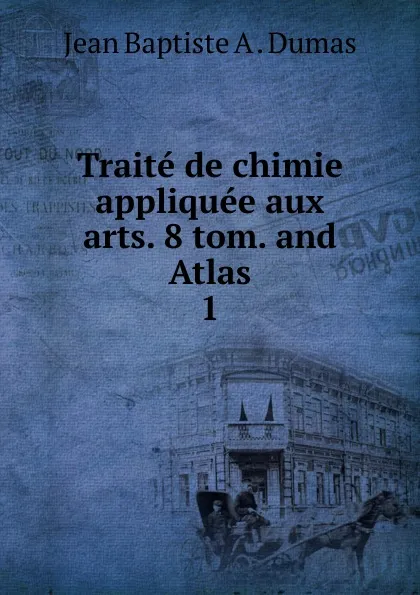 Обложка книги Traite de chimie appliquee aux arts. 8 tom. and Atlas. 1, Jean Baptiste A. Dumas